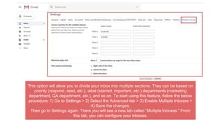 This option will allow you to divide your inbox into multiple sections. They can be based on
priority (respond, read, etc.), label (starred, important, etc.) departments (marketing
department, QA department, etc.), and so on. To start using this feature, follow the below
procedure: 1) Go to Settings > 2) Select the Advanced tab > 3) Enable Multiple Inboxes >
4) Save the changes.
Then go to Settings again. There you will see a new tab called “Multiple Inboxes.” From
this tab, you can configure your inboxes.
 