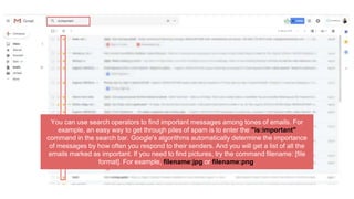 You can use search operators to find important messages among tones of emails. For
example, an easy way to get through piles of spam is to enter the "is:important"
command in the search bar. Google's algorithms automatically determine the importance
of messages by how often you respond to their senders. And you will get a list of all the
emails marked as important. If you need to find pictures, try the command filename: [file
format]. For example, filename:jpg or filename:png.
 