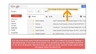 It is one of the most useful Gmail improvements. You can enable it by going to Settings ->
the General tab. In the Undo Send section, it is possible to set the cancellation period as
5, 10, 20 or 30 seconds. Next time when you send an email, use the “Undo” option which
will appear below the search bar.
 