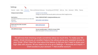We all know that checking emails sometimes takes too much time. To make your life
easier, Gmail introduces an excellent feature that allows giving your assistant access to
your Gmail. What I liked the most about this feature is that you don’t need to share your
login data with anyone. All you need to do is to go to Settings -> Accounts and Import ->
Grant access to your account -> Add another account.
 