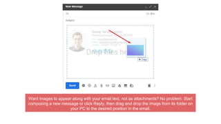 Want images to appear along with your email text, not as attachments? No problem. Start
composing a new message or click Reply, then drag and drop the image from its folder on
your PC to the desired position in the email.
 