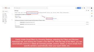 Easily create Gmail filters by choosing Settings, selecting the Filters and Blocked
Addresses tab, and clicking the Create a new filter link. With the help of the filters, you can
automatically archive or delete all marketing emails, archive, delete, or move emails from
specific senders, automatically clean your spam folder, etc.
 