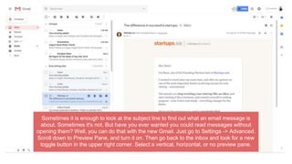 Sometimes it is enough to look at the subject line to find out what an email message is
about. Sometimes it's not. But have you ever wanted you could read messages without
opening them? Well, you can do that with the new Gmail. Just go to Settings -> Advanced.
Scroll down to Preview Pane, and turn it on. Then go back to the inbox and look for a new
toggle button in the upper right corner. Select a vertical, horizontal, or no preview pane.
 