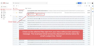 Check out the attached files right from your inbox without even opening a
message. The revamped Gmail shows the attachment directly below the
email's subject line. Handy!
Click here
 