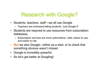 Research with Google?
•  Students, teachers, staff—we all use Google
   –  Teachers are overheard telling students: “just Google it”
•  Students are required to use resources from subscription
   databases.
   –  Subscription services are more authoritative, valid, easier to use,
      and easier to cite.
•  But we also Google—either as a start, or to check that
   something obvious wasn’t missed
•  Google is incredibly powerful
•  So let’s get better at Googling!


                                                                        2
 