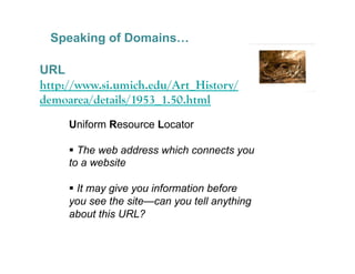 Speaking of Domains…

URL
http://www.si.umich.edu/Art_History/
demoarea/details/1953_1.50.html
     Uniform Resource Locator

       The web address which connects you
     to a website

       It may give you information before
     you see the site—can you tell anything
     about this URL?

                                              23
 