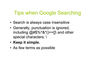 Tips when Google Searching
•  Search is always case insensitive
•  Generally, punctuation is ignored,
   including @#$%^&*()=+[] and other
   special characters. 
•  Keep it simple.
•  As few terms as possible



                                        33
 