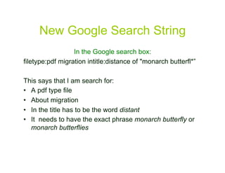 New Google Search String
                  In the Google search box:
filetype:pdf migration intitle:distance of "monarch butterfl*”

This says that I am search for:
•  A pdf type file
•  About migration
•  In the title has to be the word distant
•  It needs to have the exact phrase monarch butterfly or
   monarch butterflies


                                                                 34
 