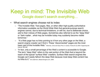 Keep in mind: The Invisible Web
              Google doesn’t search everything…
•  What search engines choose not to index
   –  “The Invisible Web: Text pages, files, or other often high-quality authoritative
      information available via the World Wide Web that general-purpose search
      engines cannot, due to technical limitations, or will not, due to deliberate choice,
      add to their indices of Web pages. Sometimes also referred to as the “deep Web”
      or “dark matter…what may be invisible today may suddenly become visible
      tomorrow.”
   –  “If a Web page has no links pointing to it from any other page on the Web, a
      search engine crawler can’t find it. These “disconnected” pages are the most
      basic part of the Invisible Web.” Sherman, Chris and Gary Price, In Library Trends 52 (2) 2003: Organizing the
       Internet: 282-298

   –  “In fact, only a small percentage of the Web’s content is accessible to Google.
      The term “deep Web” refers to the vast portion of the Web that is beyond the
      reach of the typical “surface Web” crawlers. Surface Web search engines like
      Google can’t easily fathom the deep Web because most deep Web content has
      no links to it.” Sol Lederman, altsearchengine.com, 2009.



                                                                                                                  4
 