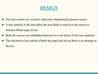 DESIGN
● The lens consist of a wireless chip and a miniaturized glucose sensor.
● A tiny pinhole in the lens allow the tear fluid to seep in to the sensor to
measure blood sugar levels.
● Both the sensors are embedded between two soft layers of the lens material.
● The electronics lies outside of both the pupil and iris so there is no damage to
the eye.
 