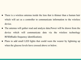 ● There is a wireless antenna inside the lens that is thinner than a human hair
which will act as a controller to communicate information to the wireless
device.
● The antenna will gather read and analyze data.Power will be drawn from the
device which will communicate data via the wireless technology
RFID(Radio frequency identification).
● Plans to add small LED lights that could warn the wearer by lightning up
when the glucose levels have crossed above or below.
 