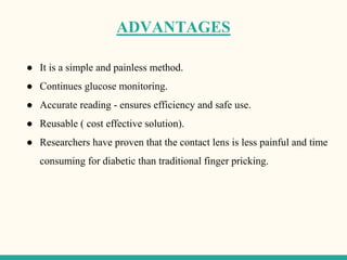 ADVANTAGES
● It is a simple and painless method.
● Continues glucose monitoring.
● Accurate reading - ensures efficiency and safe use.
● Reusable ( cost effective solution).
● Researchers have proven that the contact lens is less painful and time
consuming for diabetic than traditional finger pricking.
 
