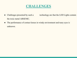 CHALLENGES
● Challenges presented by such a technology are that the LED Lights contain
the toxic metal ARSENIC.
● The performance of contact lenses in windy environment and teary eyes is
unknown.
 