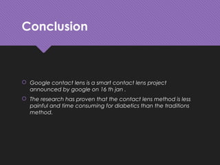Conclusion
 Google contact lens is a smart contact lens project
announced by google on 16 th jan .
 The research has proven that the contact lens method is less
painful and time consuming for diabetics than the traditions
method.
 