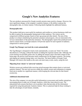 Google’s New Analytics Features
The new products announced by Google recently promise many positive changes. However, the
most significant change, in the company’s analytics features, is the ability to pursue the
demographic data, in a better manner. Following details highlight the additional features.
Demographic data
This product shall prove most useful for marketers and resellers as various businesses shall now
be able to analyze the demographic background of their audience. The visitors can be
categorized in different groups, based on their age group and other details. The aim of this
product is to help in identifying the potential customers and prospects, who are interested in the
services and products of the particular enterprise. The demographic reports thus produced can be
used in various forms, as Google analytics will provide reports for each segment of audience,
categorized in various groups.
Google Tag Manager can track the events automatically
The Tag Manager is designed to track events automatically, as users can ‘listen’ for events
described on a web page, without the hassles of adding the required custom code. Although, the
event tracking was possible earlier also, by adding the manual code to the html content on the
home page, the process itself becomes much cumbersome for the bigger scenarios. The testing
and staging any required change takes very long time. The latest feature of Google Track
Manager will remove this hurdle as the users can track many events, easily, using this tool.
Migrating from ‘classic’ to ‘universal ‘analytics
Website owners get confused after receiving mixed messages that contain classic or universal
analytics features. The new tool can now enable the website owners and webmasters to migrate
from one to another in a significant manner, while keeping the relevant data for that feature
exclusively.
Additional educational tools
The aim of the company is to provide useful information to newcomers and smaller enterprises,
encouraging them to make use of Google Analytics, while they learn about its uses. The
educational tools ensures that there is an in-product video that provides all the information
required for using that particular Analytics feature. This is a practical help for those wishing to
take the advantages of each feature, instantly.
 
