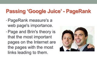 Passing ‘Google Juice’ - PageRank
• PageRank measure's a
web page's importance.
• Page and Brin's theory is
that the most important
pages on the Internet are
the pages with the most
links leading to them.
 