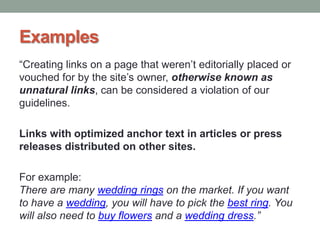 Examples
“Creating links on a page that weren‟t editorially placed or
vouched for by the site‟s owner, otherwise known as
unnatural links, can be considered a violation of our
guidelines.
Links with optimized anchor text in articles or press
releases distributed on other sites.
For example:
There are many wedding rings on the market. If you want
to have a wedding, you will have to pick the best ring. You
will also need to buy flowers and a wedding dress.”
 