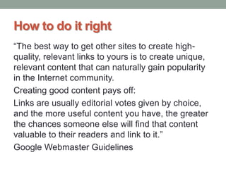 How to do it right
“The best way to get other sites to create high-
quality, relevant links to yours is to create unique,
relevant content that can naturally gain popularity
in the Internet community.
Creating good content pays off:
Links are usually editorial votes given by choice,
and the more useful content you have, the greater
the chances someone else will find that content
valuable to their readers and link to it.”
Google Webmaster Guidelines
 