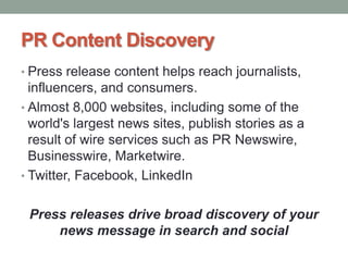 PR Content Discovery
• Press release content helps reach journalists,
influencers, and consumers.
• Almost 8,000 websites, including some of the
world's largest news sites, publish stories as a
result of wire services such as PR Newswire,
Businesswire, Marketwire.
• Twitter, Facebook, LinkedIn
Press releases drive broad discovery of your
news message in search and social
 