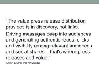 “The value press release distribution
provides is in discovery, not links.
Driving messages deep into audiences
and generating authentic reads, clicks
and visibility among relevant audiences
and social shares – that's where press
releases add value.“
Sarah Skerik, PR Newswire
 