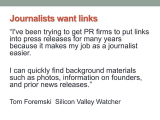 Journalists want links
“I've been trying to get PR firms to put links
into press releases for many years
because it makes my job as a journalist
easier.
I can quickly find background materials
such as photos, information on founders,
and prior news releases.”
Tom Foremski Silicon Valley Watcher
 