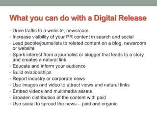 What you can do with a Digital Release
• Drive traffic to a website, newsroom
• Increase visibility of your PR content in search and social
• Lead people/journalists to related content on a blog, newsroom
or website
• Spark interest from a journalist or blogger that leads to a story
and creates a natural link
• Educate and inform your audience
• Build relationships
• Report industry or corporate news
• Use images and video to attract views and natural links
• Embed videos and multimedia assets
• Broaden distribution of the content with paid
• Use social to spread the news – paid and organic
 