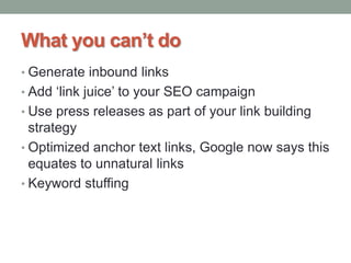 What you can’t do
• Generate inbound links
• Add „link juice‟ to your SEO campaign
• Use press releases as part of your link building
strategy
• Optimized anchor text links, Google now says this
equates to unnatural links
• Keyword stuffing
 