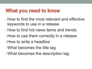 What you need to know
• How to find the most relevant and effective
keywords to use in a release
• How to find hot news items and trends
• How to use them correctly in a release
• How to write a headline
• What becomes the title tag
• What becomes the description tag
 