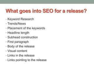 What goes into SEO for a release?
• Keyword Research
• Trends/News
• Placement of the keywords
• Headline length
• Subhead construction
• First paragraph
• Body of the release
• Visual content
• Links in the release
• Links pointing to the release
 
