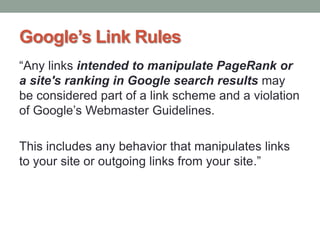 Google’s Link Rules
“Any links intended to manipulate PageRank or
a site's ranking in Google search results may
be considered part of a link scheme and a violation
of Google‟s Webmaster Guidelines.
This includes any behavior that manipulates links
to your site or outgoing links from your site.”
 