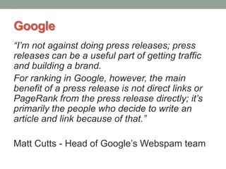 Google
“I’m not against doing press releases; press
releases can be a useful part of getting traffic
and building a brand.
For ranking in Google, however, the main
benefit of a press release is not direct links or
PageRank from the press release directly; it’s
primarily the people who decide to write an
article and link because of that.”
Matt Cutts - Head of Google‟s Webspam team
 