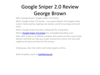 Google Sniper 2.0 Review
          George Brown
Who: George Brown, Google Sniper 2.0 Creator
What: Google Sniper 2.0 review – my review blog for the Google Sniper
system, featuring live ongoing case studies, proof of earnings and much
more.
When: Google Sniper has been selling well for a long time…
Where:Google Sniper 2.0 reviewonly at GoogleSniperMojo.com
Why: Well, if you’re an affiliate marketer who wants to find a course that
delivers and that can help you to gain momentum online, this very well
might be the best out there for the money.

Helping you clear the clutter and make progress online…

Brad Campbell, coach at CashReview.net
 