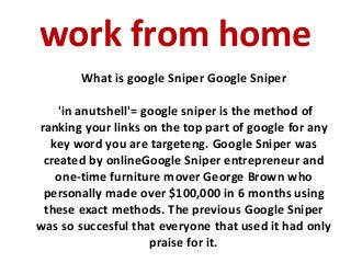 work from home
What is google Sniper Google Sniper
'in anutshell'= google sniper is the method of
ranking your links on the top part of google for any
key word you are targeteng. Google Sniper was
created by onlineGoogle Sniper entrepreneur and
one-time furniture mover George Brown who
personally made over $100,000 in 6 months using
these exact methods. The previous Google Sniper
was so succesful that everyone that used it had only
praise for it.
 
