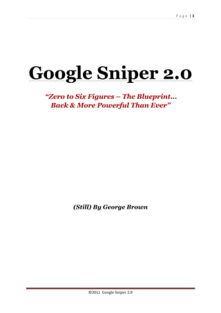 P a g e 	
  |	
  1	
  
	
  
©2011	
  	
  Google	
  Sniper	
  2.0	
  
	
  
Google Sniper 2.0
“Zero to Six Figures – The Blueprint...
Back & More Powerful Than Ever”
(Still) By George Brown
 