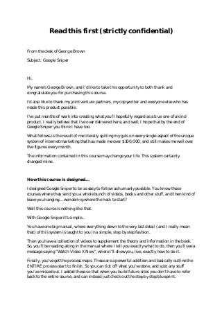 Read this first (strictly confidential)
 

From the desk of George Brown

Subject: Google Sniper



Hi.

My name’s George Brown, and I’d like to take this opportunity to both thank and
congratulate you for purchasing this course.

I’d also like to thank my joint venture partners, my copywriter and everyone else who has
made this product possible.

I’ve put months of work into creating what you’ll hopefully regard as a true one of a kind
product. I really believe that I’ve over delivered here, and well, I hope that by the end of
Google Sniper you think I have too.

What follows is the result of me literally spilling my guts on every single aspect of the unique
system of internet marketing that has made me over $100,000, and still makes me well over
five figures every month.

The information contained in this course may change your life. This system certainly
changed mine.



How this course is designed...

I designed Google Sniper to be as easy to follow as humanly possible. You know those
courses where they send you a whole bunch of videos, books and other stuff, and then kind of
leave you hanging... wondering where the heck to start?

Well this course is nothing like that.

With Google Sniper it’s simple...

You have one big manual, where everything down to the very last detail (and I really mean
that) of this system is taught to you in a simple, step by step fashion.

Then you have a collection of videos to supplement the theory and information in the book.
So, you’ll be reading along in the manual where I tell you exactly what to do, then you’ll see a
message saying “Watch Video X Now”, where I’ll show you, live, exactly how to do it.

Finally, you’ve got the process maps. These are a powerful addition and basically outline the
ENTIRE process start to finish. So you can tick off what you’ve done, and spot any stuff
you’ve missed out. I added these so that when you build future sites you don’t have to refer
back to the entire course, and can instead just check out the step by step blueprint.
 