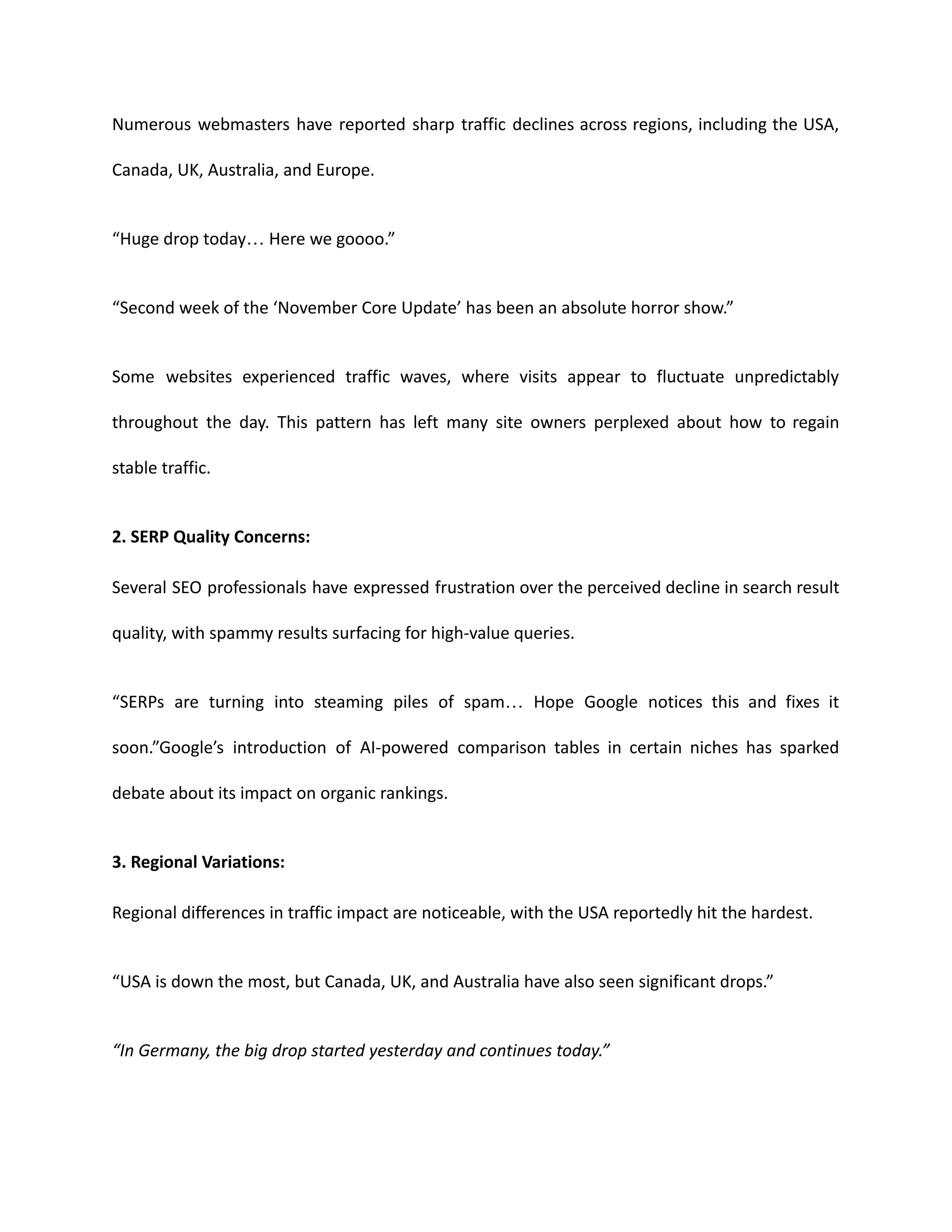 Numerous webmasters have reported sharp traffic declines across regions, including the USA,
Canada, UK, Australia, and Europe.
“Huge drop today… Here we goooo.”
“Second week of the ‘November Core Update’ has been an absolute horror show.”
Some websites experienced traffic waves, where visits appear to fluctuate unpredictably
throughout the day. This pattern has left many site owners perplexed about how to regain
stable traffic.
2. SERP Quality Concerns:
Several SEO professionals have expressed frustration over the perceived decline in search result
quality, with spammy results surfacing for high-value queries.
“SERPs are turning into steaming piles of spam… Hope Google notices this and fixes it
soon.”Google’s introduction of AI-powered comparison tables in certain niches has sparked
debate about its impact on organic rankings.
3. Regional Variations:
Regional differences in traffic impact are noticeable, with the USA reportedly hit the hardest.
“USA is down the most, but Canada, UK, and Australia have also seen significant drops.”
“In Germany, the big drop started yesterday and continues today.”
 