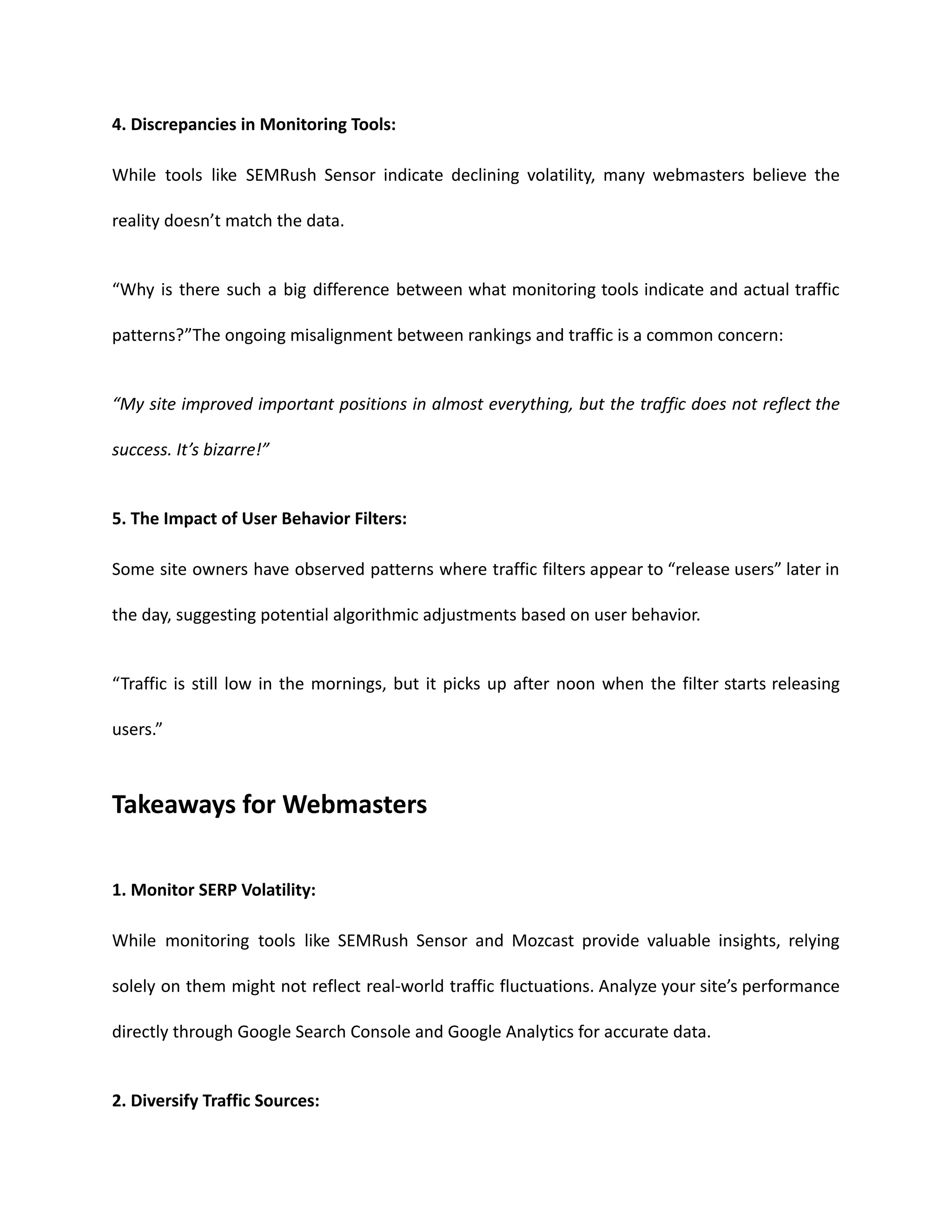 4. Discrepancies in Monitoring Tools:
While tools like SEMRush Sensor indicate declining volatility, many webmasters believe the
reality doesn’t match the data.
“Why is there such a big difference between what monitoring tools indicate and actual traffic
patterns?”The ongoing misalignment between rankings and traffic is a common concern:
“My site improved important positions in almost everything, but the traffic does not reflect the
success. It’s bizarre!”
5. The Impact of User Behavior Filters:
Some site owners have observed patterns where traffic filters appear to “release users” later in
the day, suggesting potential algorithmic adjustments based on user behavior.
“Traffic is still low in the mornings, but it picks up after noon when the filter starts releasing
users.”
Takeaways for Webmasters
1. Monitor SERP Volatility:
While monitoring tools like SEMRush Sensor and Mozcast provide valuable insights, relying
solely on them might not reflect real-world traffic fluctuations. Analyze your site’s performance
directly through Google Search Console and Google Analytics for accurate data.
2. Diversify Traffic Sources:
 