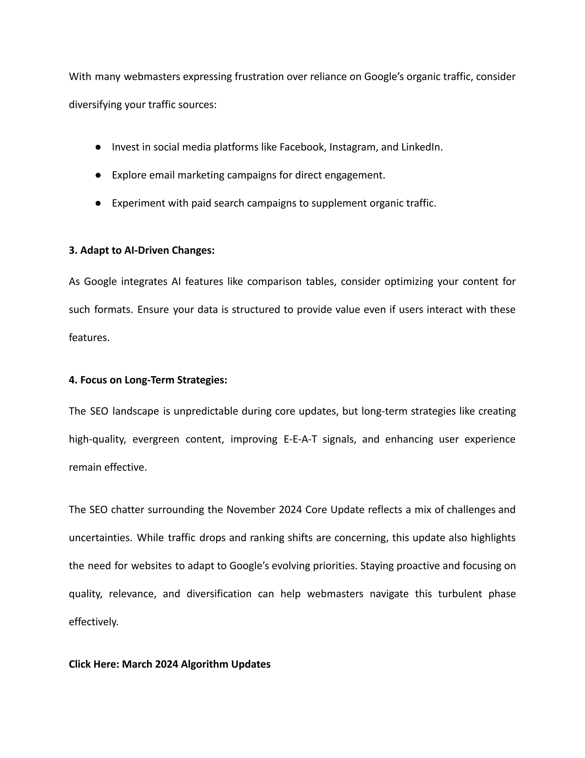 With many webmasters expressing frustration over reliance on Google’s organic traffic, consider
diversifying your traffic sources:
● Invest in social media platforms like Facebook, Instagram, and LinkedIn.
● Explore email marketing campaigns for direct engagement.
● Experiment with paid search campaigns to supplement organic traffic.
3. Adapt to AI-Driven Changes:
As Google integrates AI features like comparison tables, consider optimizing your content for
such formats. Ensure your data is structured to provide value even if users interact with these
features.
4. Focus on Long-Term Strategies:
The SEO landscape is unpredictable during core updates, but long-term strategies like creating
high-quality, evergreen content, improving E-E-A-T signals, and enhancing user experience
remain effective.
The SEO chatter surrounding the November 2024 Core Update reflects a mix of challenges and
uncertainties. While traffic drops and ranking shifts are concerning, this update also highlights
the need for websites to adapt to Google’s evolving priorities. Staying proactive and focusing on
quality, relevance, and diversification can help webmasters navigate this turbulent phase
effectively.
Click Here: March 2024 Algorithm Updates
 