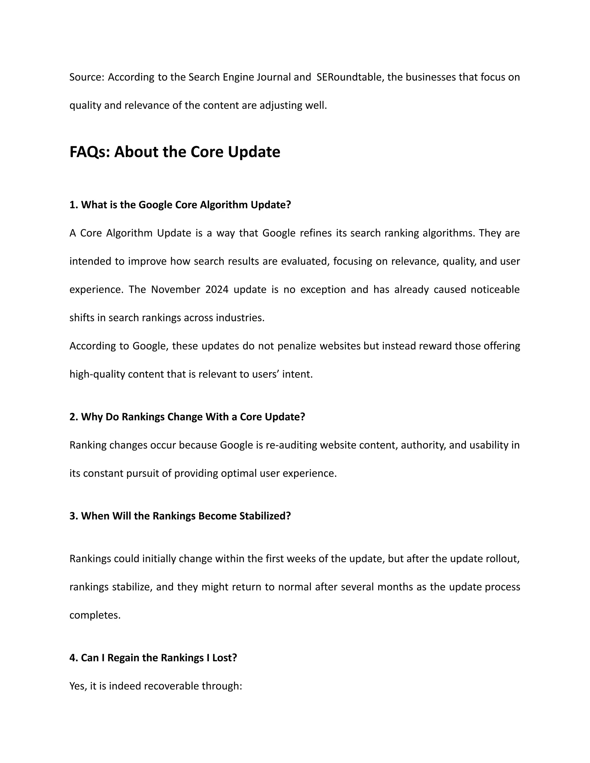 Source: According to the Search Engine Journal and SERoundtable, the businesses that focus on
quality and relevance of the content are adjusting well.
FAQs: About the Core Update
1. What is the Google Core Algorithm Update?
A Core Algorithm Update is a way that Google refines its search ranking algorithms. They are
intended to improve how search results are evaluated, focusing on relevance, quality, and user
experience. The November 2024 update is no exception and has already caused noticeable
shifts in search rankings across industries.
According to Google, these updates do not penalize websites but instead reward those offering
high-quality content that is relevant to users’ intent.
2. Why Do Rankings Change With a Core Update?
Ranking changes occur because Google is re-auditing website content, authority, and usability in
its constant pursuit of providing optimal user experience.
3. When Will the Rankings Become Stabilized?
Rankings could initially change within the first weeks of the update, but after the update rollout,
rankings stabilize, and they might return to normal after several months as the update process
completes.
4. Can I Regain the Rankings I Lost?
Yes, it is indeed recoverable through:
 