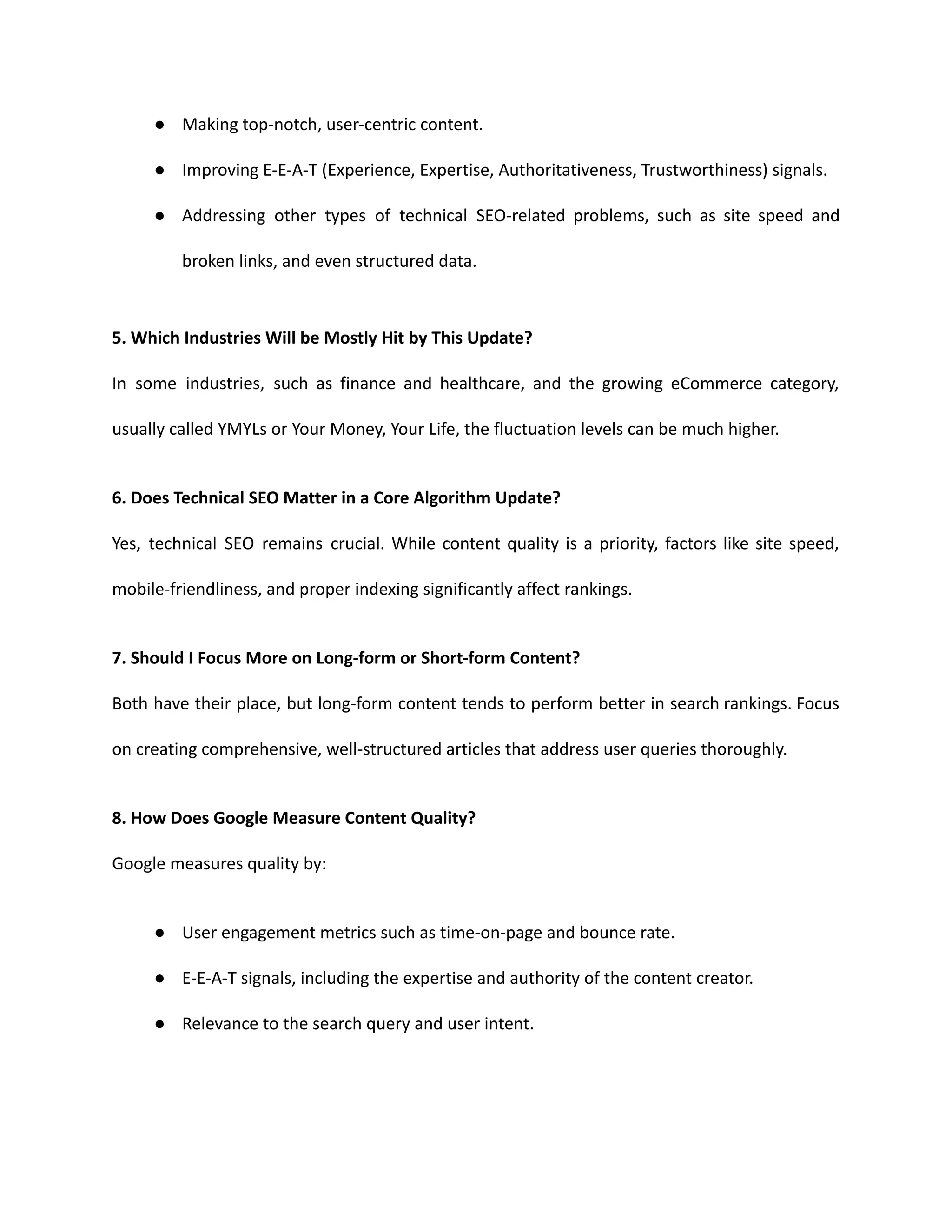 ● Making top-notch, user-centric content.
● Improving E-E-A-T (Experience, Expertise, Authoritativeness, Trustworthiness) signals.
● Addressing other types of technical SEO-related problems, such as site speed and
broken links, and even structured data.
5. Which Industries Will be Mostly Hit by This Update?
In some industries, such as finance and healthcare, and the growing eCommerce category,
usually called YMYLs or Your Money, Your Life, the fluctuation levels can be much higher.
6. Does Technical SEO Matter in a Core Algorithm Update?
Yes, technical SEO remains crucial. While content quality is a priority, factors like site speed,
mobile-friendliness, and proper indexing significantly affect rankings.
7. Should I Focus More on Long-form or Short-form Content?
Both have their place, but long-form content tends to perform better in search rankings. Focus
on creating comprehensive, well-structured articles that address user queries thoroughly.
8. How Does Google Measure Content Quality?
Google measures quality by:
● User engagement metrics such as time-on-page and bounce rate.
● E-E-A-T signals, including the expertise and authority of the content creator.
● Relevance to the search query and user intent.
 