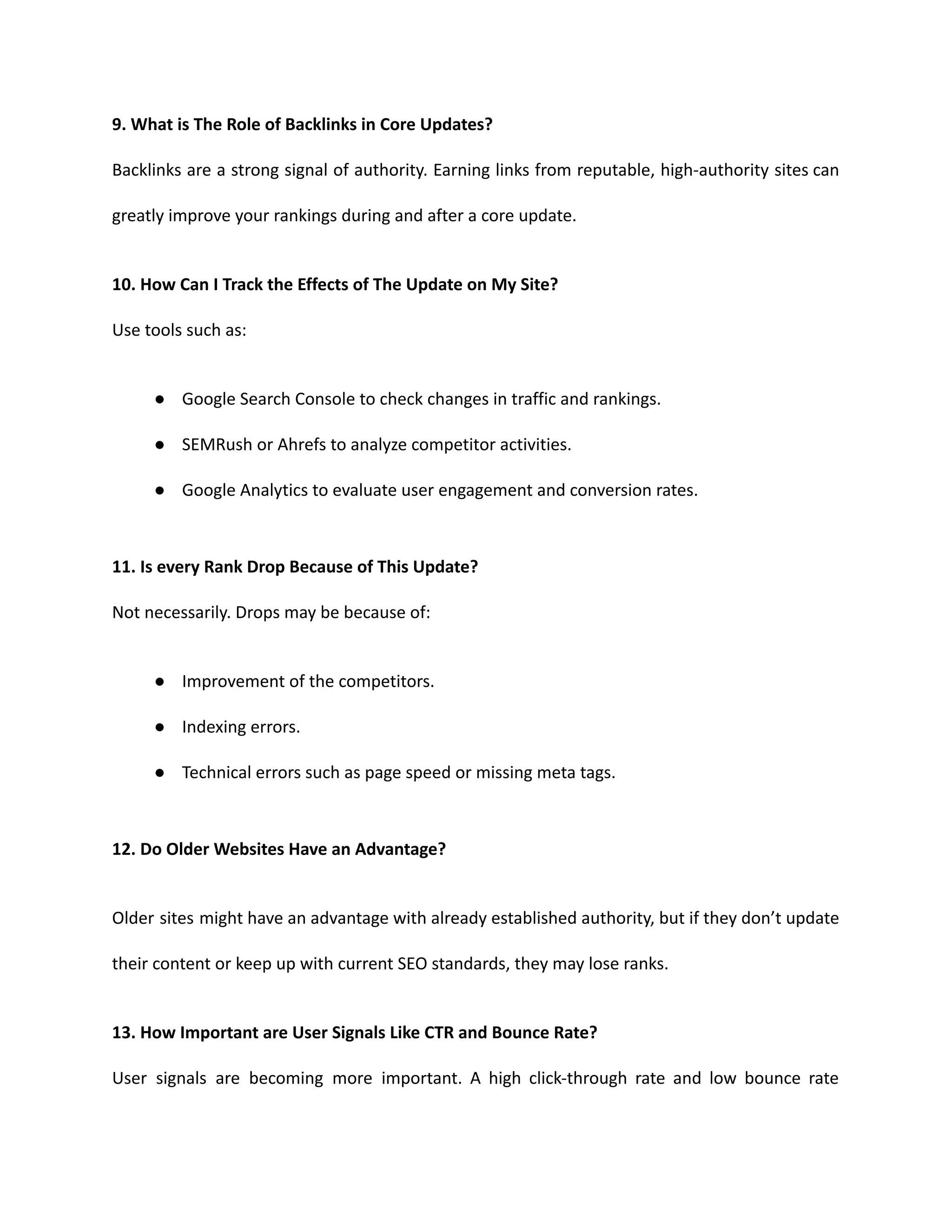 9. What is The Role of Backlinks in Core Updates?
Backlinks are a strong signal of authority. Earning links from reputable, high-authority sites can
greatly improve your rankings during and after a core update.
10. How Can I Track the Effects of The Update on My Site?
Use tools such as:
● Google Search Console to check changes in traffic and rankings.
● SEMRush or Ahrefs to analyze competitor activities.
● Google Analytics to evaluate user engagement and conversion rates.
11. Is every Rank Drop Because of This Update?
Not necessarily. Drops may be because of:
● Improvement of the competitors.
● Indexing errors.
● Technical errors such as page speed or missing meta tags.
12. Do Older Websites Have an Advantage?
Older sites might have an advantage with already established authority, but if they don’t update
their content or keep up with current SEO standards, they may lose ranks.
13. How Important are User Signals Like CTR and Bounce Rate?
User signals are becoming more important. A high click-through rate and low bounce rate
 