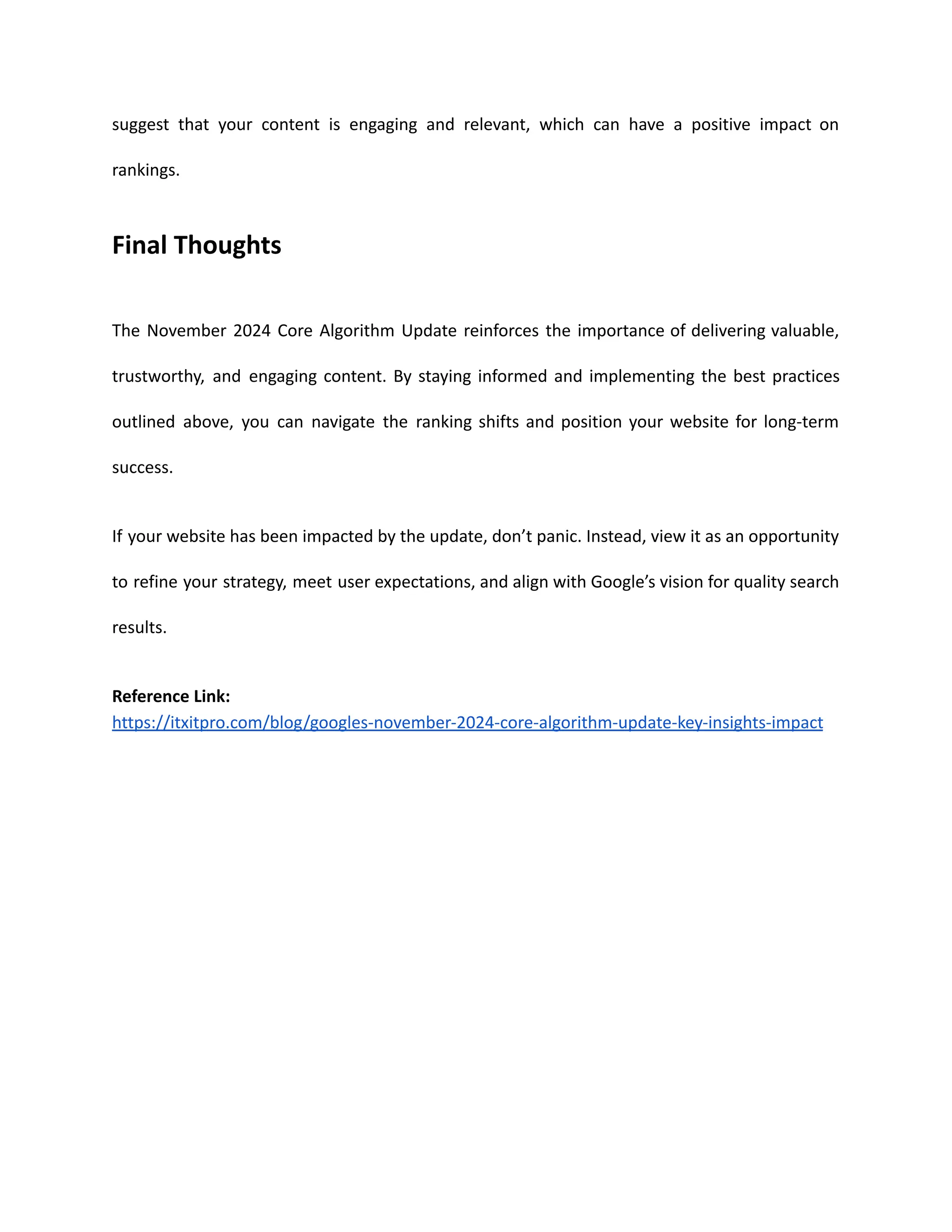 suggest that your content is engaging and relevant, which can have a positive impact on
rankings.
Final Thoughts
The November 2024 Core Algorithm Update reinforces the importance of delivering valuable,
trustworthy, and engaging content. By staying informed and implementing the best practices
outlined above, you can navigate the ranking shifts and position your website for long-term
success.
If your website has been impacted by the update, don’t panic. Instead, view it as an opportunity
to refine your strategy, meet user expectations, and align with Google’s vision for quality search
results.
Reference Link:
https://itxitpro.com/blog/googles-november-2024-core-algorithm-update-key-insights-impact
 