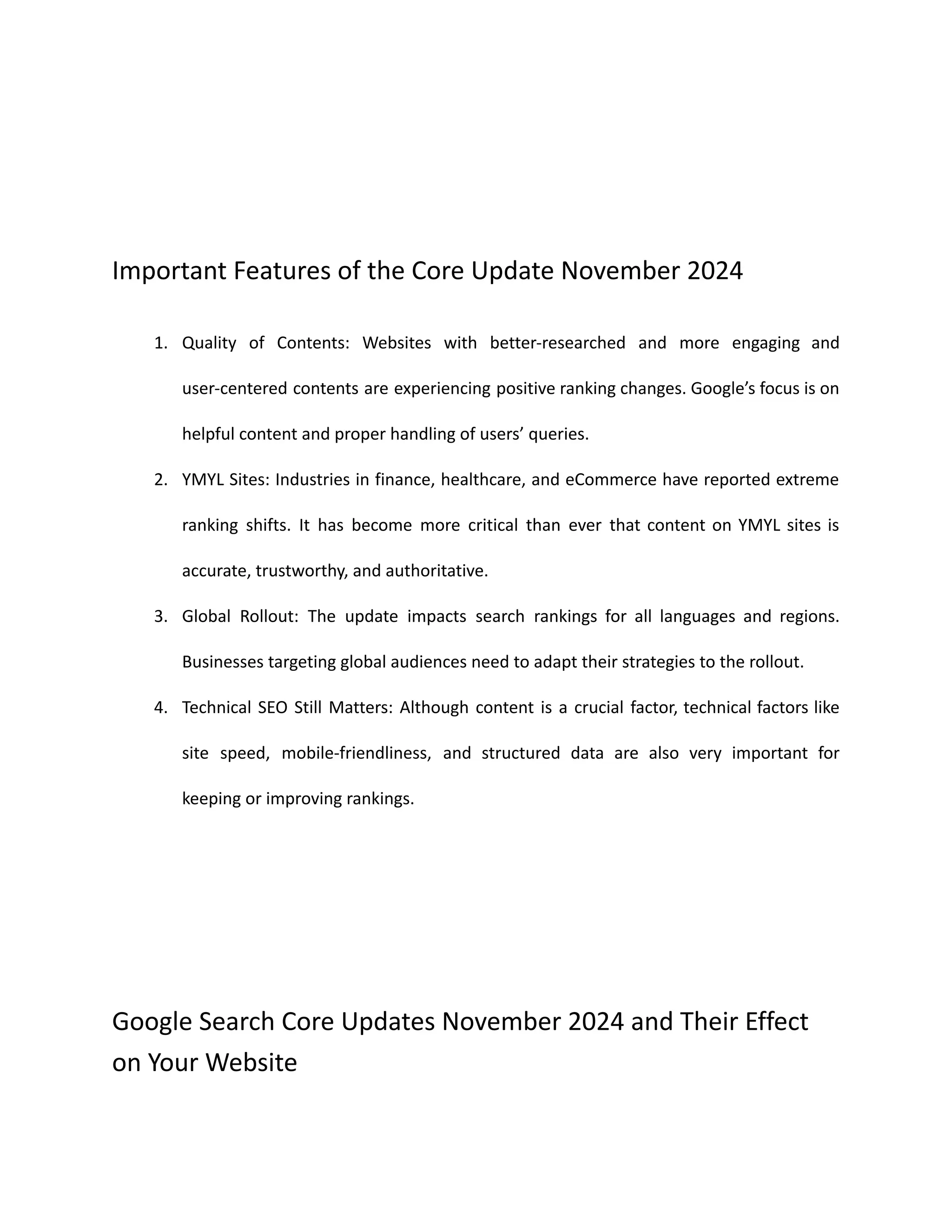 Important Features of the Core Update November 2024
1. Quality of Contents: Websites with better-researched and more engaging and
user-centered contents are experiencing positive ranking changes. Google’s focus is on
helpful content and proper handling of users’ queries.
2. YMYL Sites: Industries in finance, healthcare, and eCommerce have reported extreme
ranking shifts. It has become more critical than ever that content on YMYL sites is
accurate, trustworthy, and authoritative.
3. Global Rollout: The update impacts search rankings for all languages and regions.
Businesses targeting global audiences need to adapt their strategies to the rollout.
4. Technical SEO Still Matters: Although content is a crucial factor, technical factors like
site speed, mobile-friendliness, and structured data are also very important for
keeping or improving rankings.
Google Search Core Updates November 2024 and Their Effect
on Your Website
 