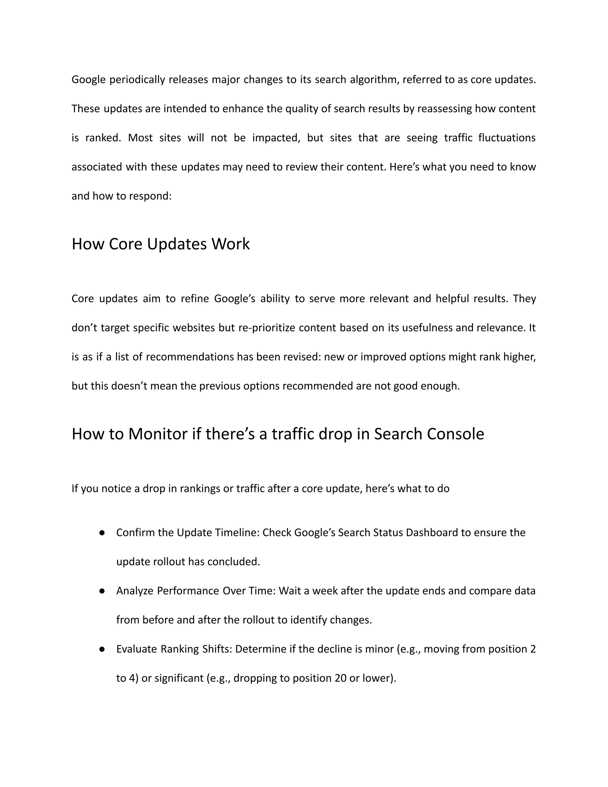 Google periodically releases major changes to its search algorithm, referred to as core updates.
These updates are intended to enhance the quality of search results by reassessing how content
is ranked. Most sites will not be impacted, but sites that are seeing traffic fluctuations
associated with these updates may need to review their content. Here’s what you need to know
and how to respond:
How Core Updates Work
Core updates aim to refine Google’s ability to serve more relevant and helpful results. They
don’t target specific websites but re-prioritize content based on its usefulness and relevance. It
is as if a list of recommendations has been revised: new or improved options might rank higher,
but this doesn’t mean the previous options recommended are not good enough.
How to Monitor if there’s a traffic drop in Search Console
If you notice a drop in rankings or traffic after a core update, here’s what to do
● Confirm the Update Timeline: Check Google’s Search Status Dashboard to ensure the
update rollout has concluded.
● Analyze Performance Over Time: Wait a week after the update ends and compare data
from before and after the rollout to identify changes.
● Evaluate Ranking Shifts: Determine if the decline is minor (e.g., moving from position 2
to 4) or significant (e.g., dropping to position 20 or lower).
 
