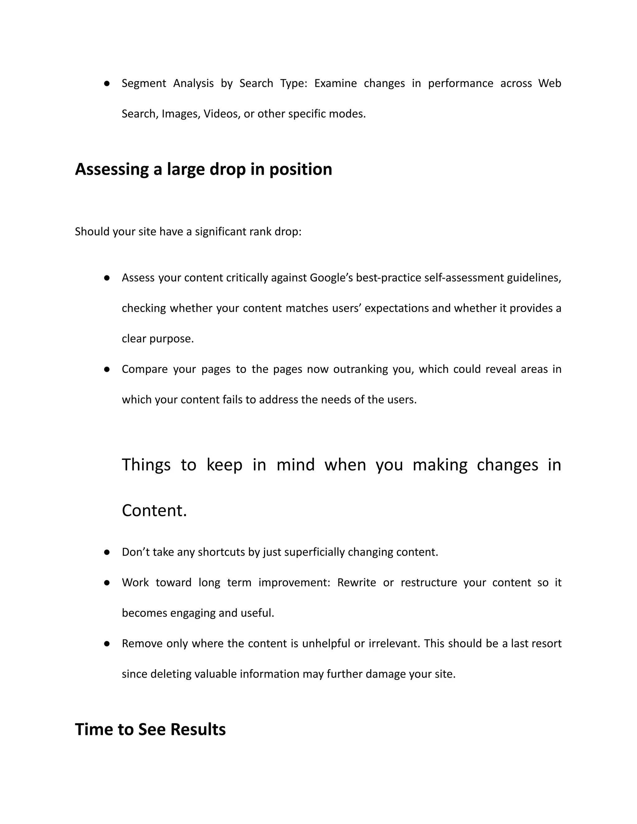 ● Segment Analysis by Search Type: Examine changes in performance across Web
Search, Images, Videos, or other specific modes.
Assessing a large drop in position
Should your site have a significant rank drop:
● Assess your content critically against Google’s best-practice self-assessment guidelines,
checking whether your content matches users’ expectations and whether it provides a
clear purpose.
● Compare your pages to the pages now outranking you, which could reveal areas in
which your content fails to address the needs of the users.
Things to keep in mind when you making changes in
Content.
● Don’t take any shortcuts by just superficially changing content.
● Work toward long term improvement: Rewrite or restructure your content so it
becomes engaging and useful.
● Remove only where the content is unhelpful or irrelevant. This should be a last resort
since deleting valuable information may further damage your site.
Time to See Results
 