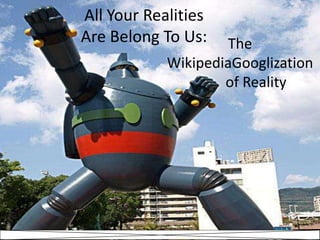 All Your Realities Are Belong To Us: The  WikipediaGooglization 	of Reality 