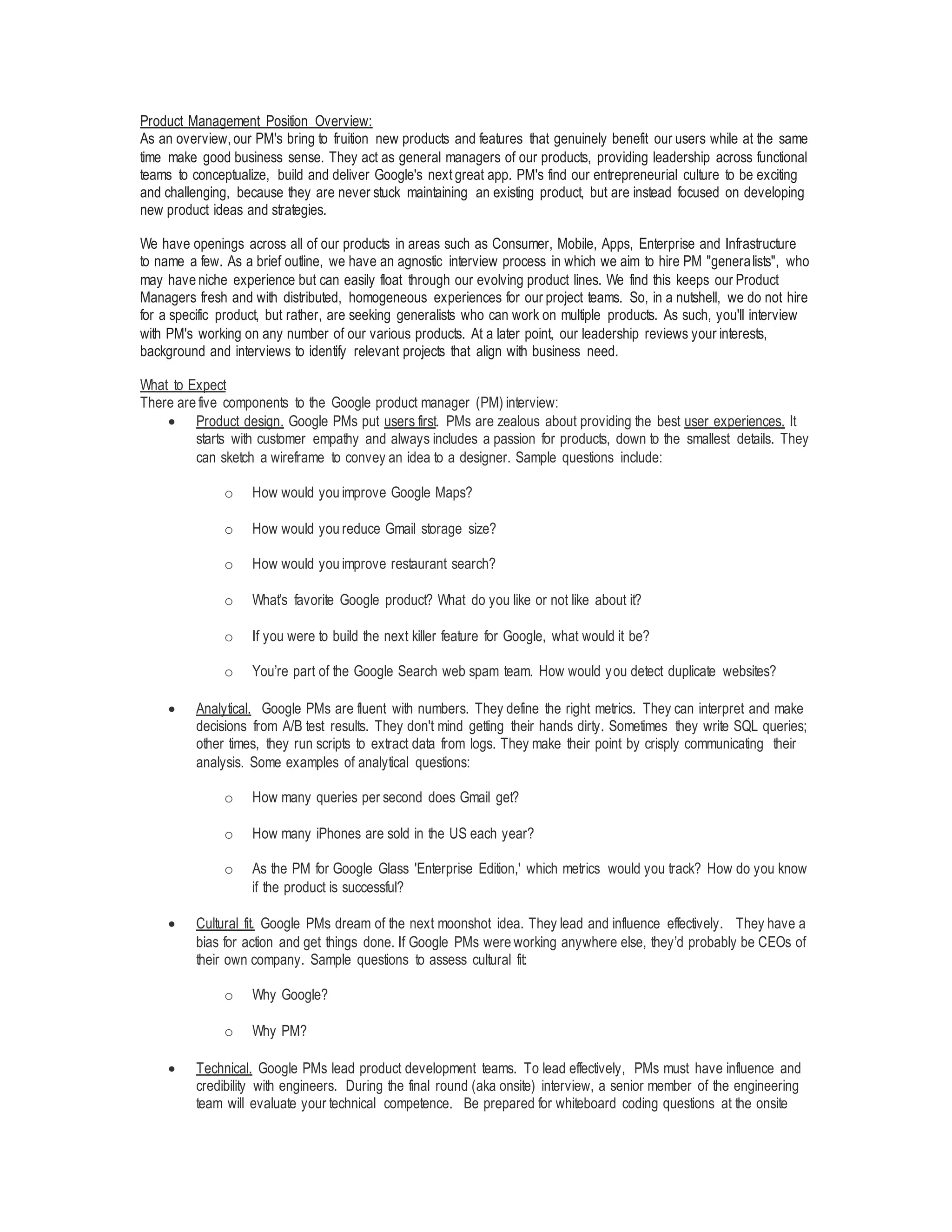 Product Management Position Overview:
As an overview, our PM's bring to fruition new products and features that genuinely benefit our users while at the same
time make good business sense. They act as general managers of our products, providing leadership across functional
teams to conceptualize, build and deliver Google's next great app. PM's find our entrepreneurial culture to be exciting
and challenging, because they are never stuck maintaining an existing product, but are instead focused on developing
new product ideas and strategies.
We have openings across all of our products in areas such as Consumer, Mobile, Apps, Enterprise and Infrastructure
to name a few. As a brief outline, we have an agnostic interview process in which we aim to hire PM "generalists", who
may have niche experience but can easily float through our evolving product lines. We find this keeps our Product
Managers fresh and with distributed, homogeneous experiences for our project teams. So, in a nutshell, we do not hire
for a specific product, but rather, are seeking generalists who can work on multiple products. As such, you'll interview
with PM's working on any number of our various products. At a later point, our leadership reviews your interests,
background and interviews to identify relevant projects that align with business need.
What to Expect
There are five components to the Google product manager (PM) interview:
 Product design. Google PMs put users first. PMs are zealous about providing the best user experiences. It
starts with customer empathy and always includes a passion for products, down to the smallest details. They
can sketch a wireframe to convey an idea to a designer. Sample questions include:
o How would you improve Google Maps?
o How would you reduce Gmail storage size?
o How would you improve restaurant search?
o What’s favorite Google product? What do you like or not like about it?
o If you were to build the next killer feature for Google, what would it be?
o You’re part of the Google Search web spam team. How would you detect duplicate websites?
 Analytical. Google PMs are fluent with numbers. They define the right metrics. They can interpret and make
decisions from A/B test results. They don't mind getting their hands dirty. Sometimes they write SQL queries;
other times, they run scripts to extract data from logs. They make their point by crisply communicating their
analysis. Some examples of analytical questions:
o How many queries per second does Gmail get?
o How many iPhones are sold in the US each year?
o As the PM for Google Glass 'Enterprise Edition,' which metrics would you track? How do you know
if the product is successful?
 Cultural fit. Google PMs dream of the next moonshot idea. They lead and influence effectively. They have a
bias for action and get things done. If Google PMs were working anywhere else, they’d probably be CEOs of
their own company. Sample questions to assess cultural fit:
o Why Google?
o Why PM?
 Technical. Google PMs lead product development teams. To lead effectively, PMs must have influence and
credibility with engineers. During the final round (aka onsite) interview, a senior member of the engineering
team will evaluate your technical competence. Be prepared for whiteboard coding questions at the onsite
 