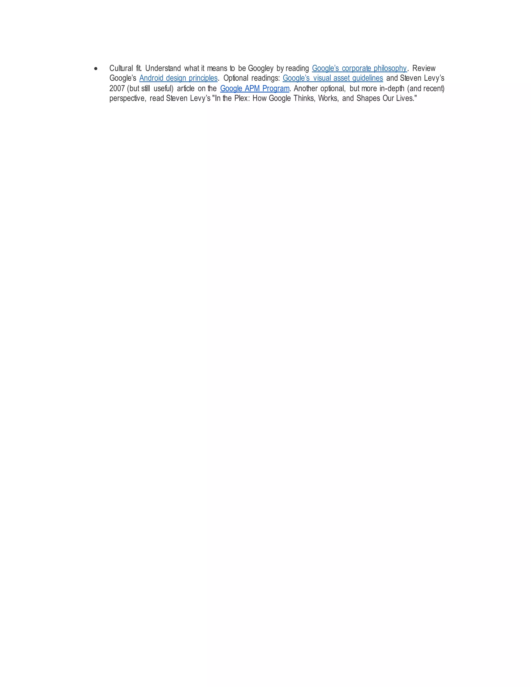  Cultural fit. Understand what it means to be Googley by reading Google’s corporate philosophy. Review
Google’s Android design principles. Optional readings: Google’s visual asset guidelines and Steven Levy’s
2007 (but still useful) article on the Google APM Program. Another optional, but more in-depth (and recent)
perspective, read Steven Levy’s "In the Plex: How Google Thinks, Works, and Shapes Our Lives."
 