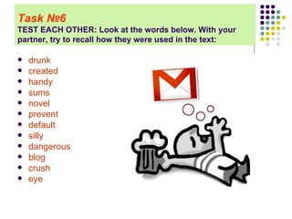 Task   № 6 TEST EACH OTHER: Look at the words below. With your partner, try to recall how they were used in the text: drunk created handy sums novel prevent   default silly dangerous blog crush eye   