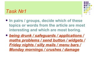 Task   №1 In pairs / groups, decide which of these topics or words from the article are most interesting and which are most boring . being drunk / safeguards / applications / maths problems / send button / widgets / Friday nights / silly mails / menu bars / Monday mornings / crushes / damage 